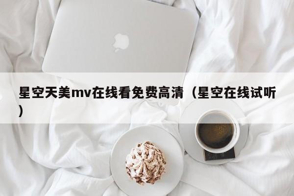 星空天美mv在线看免费高清（星空在线试听）