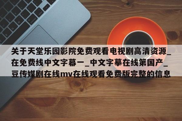 关于天堂乐园影院免费观看电视剧高清资源_在免费线中文字幕一_中文字摹在线第国产_豆传媒剧在线mv在线观看免费版完整的信息